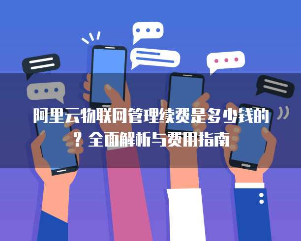 阿里云物联网管理续费是多少钱的?全面解析与费用指南