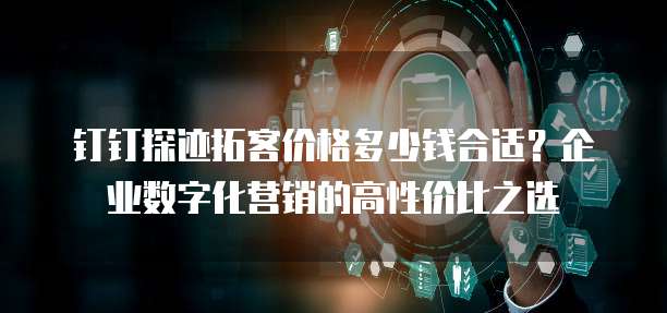 钉钉探迹拓客价格多少钱合适?企业数字化营销的高性价比之选