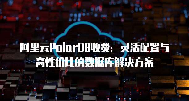 阿里云PolarDB收费:灵活配置与高性价比的数据库解决方案