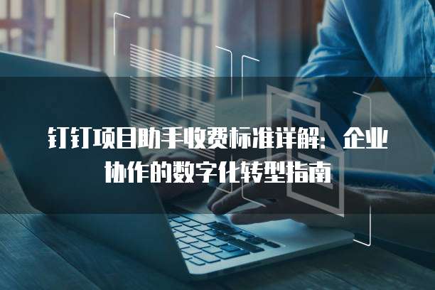 钉钉项目助手收费标准详解:企业协作的数字化转型指南