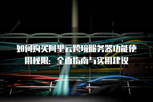 如何购买阿里云跨境服务器功能使用权限:全面指南与实用建议