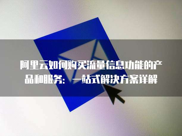 阿里云如何购买流量信息功能的产品和服务:一站式解决方案详解