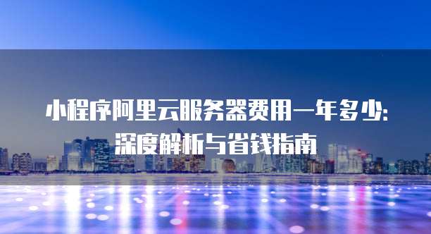小程序阿里云服务器费用一年多少:深度解析与省钱指南