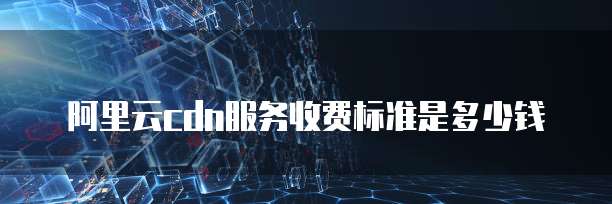 阿里云cdn服务收费标准是多少钱