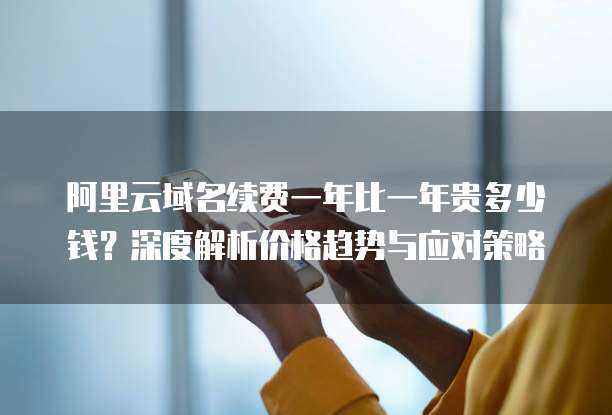 阿里云域名续费一年比一年贵多少钱？深度解析价格趋势与应对策略