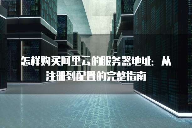 怎样购买阿里云的服务器地址：从注册到配置的完整指南