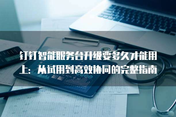 钉钉智能服务台升级要多久才能用上:从试用到高效协同的完整指南