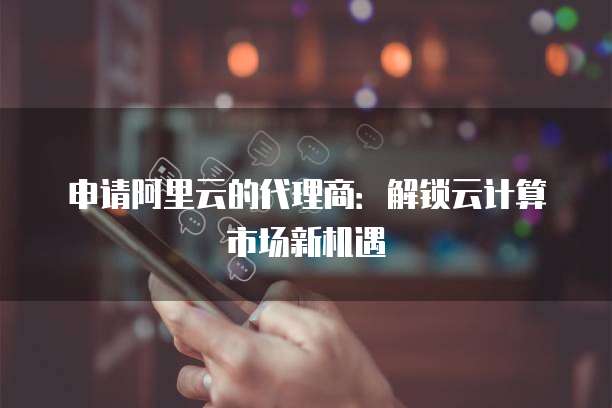 申请阿里云的代理商：解锁云计算市场新机遇