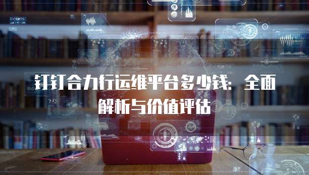 钉钉合力行运维平台多少钱:全面解析与价值评估