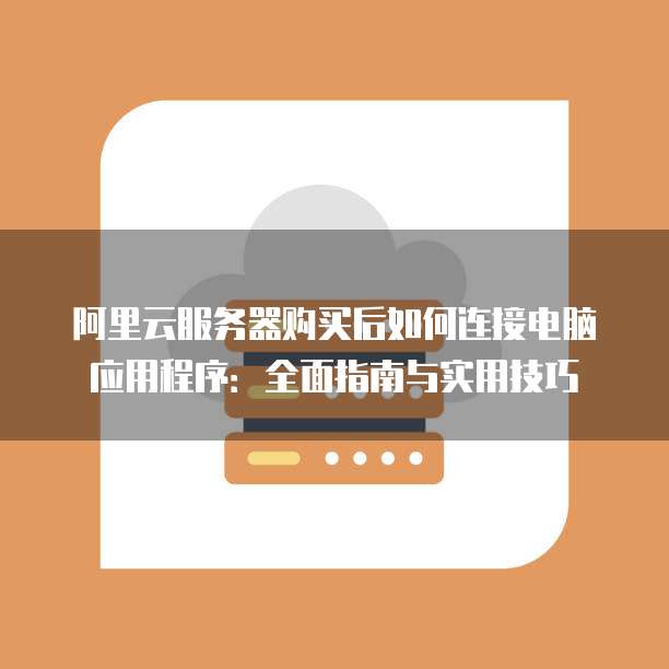 阿里云服务器购买后如何连接电脑应用程序:全面指南与实用技巧