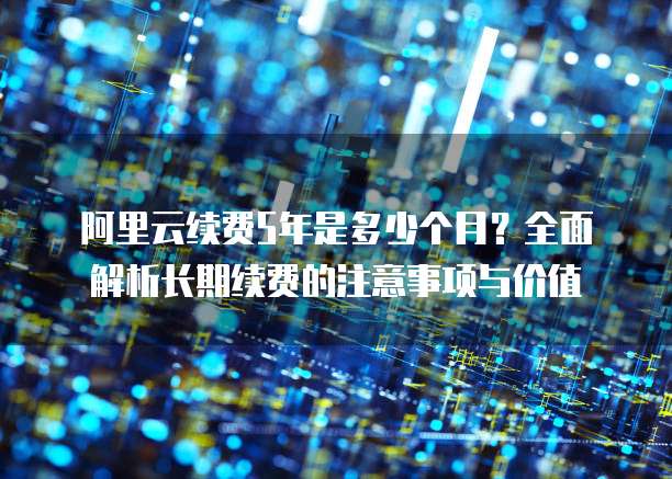 阿里云续费5年是多少个月?全面解析长期续费的注意事项与价值