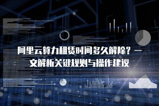 阿里云算力租赁时间多久解除?一文解析关键规则与操作建议