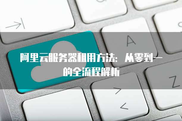 阿里云服务器租用方法:从零到一的全流程解析