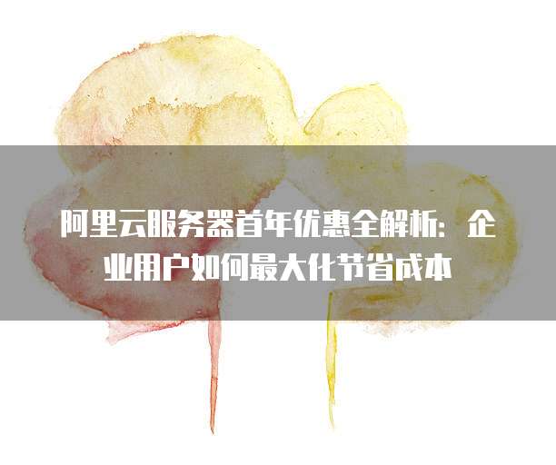 阿里云服务器首年优惠全解析:企业用户如何最大化节省成本