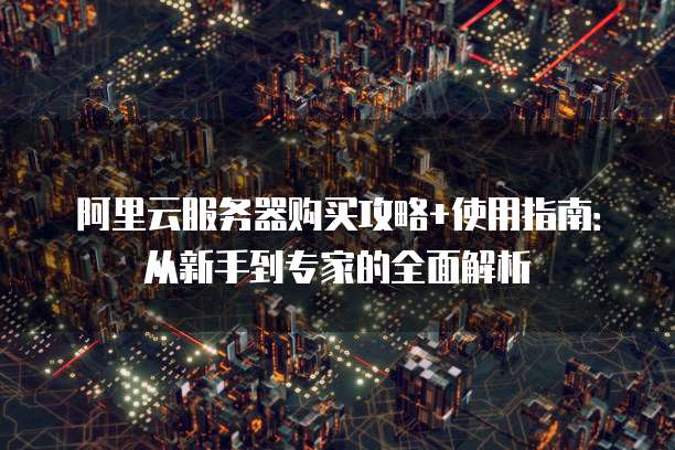 阿里云服务器购买攻略+使用指南:从新手到专家的全面解析