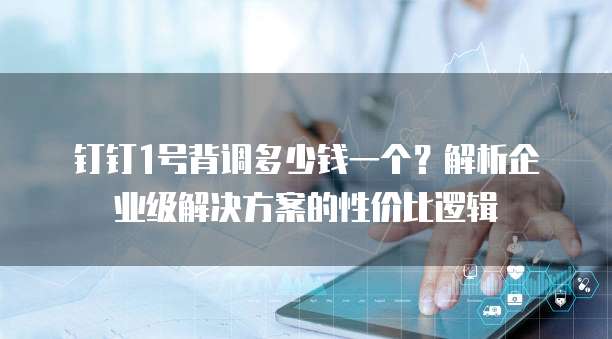 钉钉1号背调多少钱一个?解析企业级解决方案的性价比逻辑