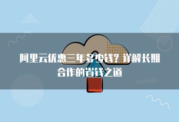 阿里云优惠三年多少钱?详解长期合作的省钱之道