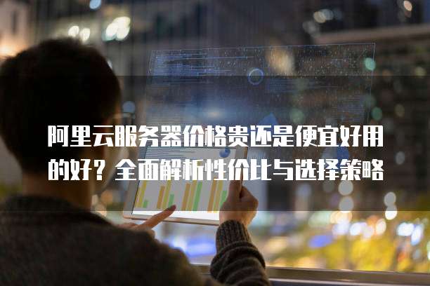 阿里云服务器价格贵还是便宜好用的好?全面解析性价比与选择策略