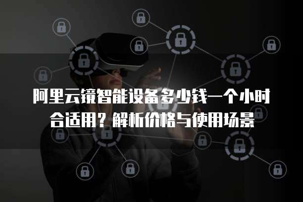 阿里云镜智能设备多少钱一个小时合适用?解析价格与使用场景