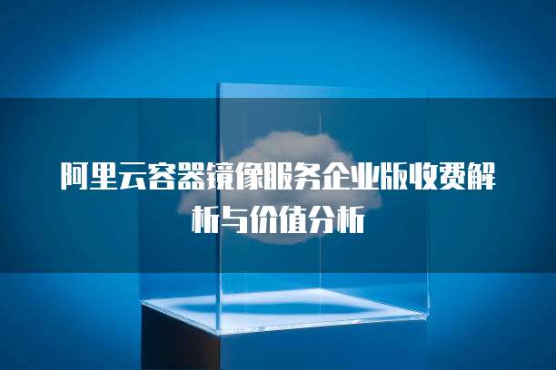 阿里云容器镜像服务企业版收费解析与价值分析