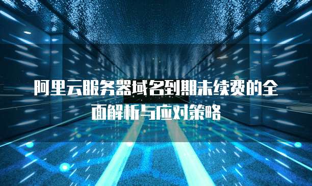 阿里云服务器域名到期未续费的全面解析与应对策略