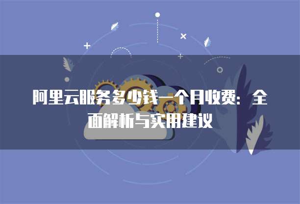 阿里云服务多少钱一个月收费:全面解析与实用建议
