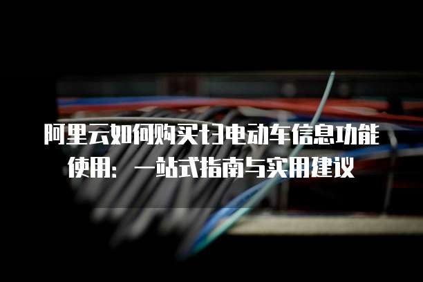 阿里云如何购买t3电动车信息功能使用:一站式指南与实用建议