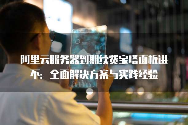 阿里云服务器到期续费宝塔面板进不:全面解决方案与实践经验