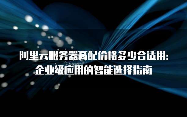阿里云服务器高配价格多少合适用:企业级应用的智能选择指南