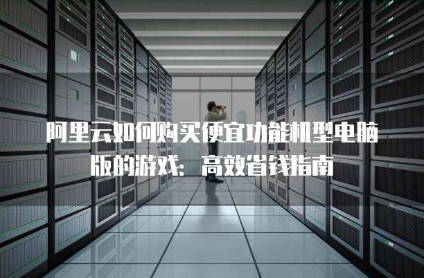 阿里云如何购买便宜功能机型电脑版的游戏:高效省钱指南