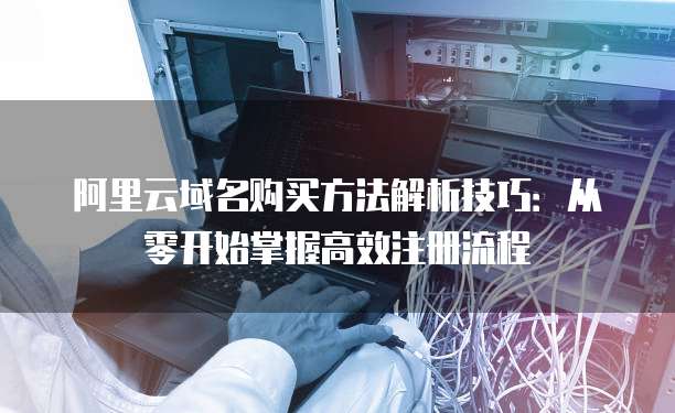 阿里云域名购买方法解析技巧:从零开始掌握高效注册流程