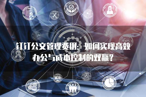 钉钉公文管理费用:如何实现高效办公与成本控制的双赢?