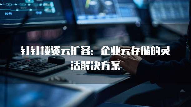 钉钉楼资云扩容:企业云存储的灵活解决方案