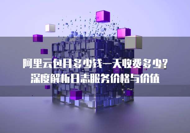 阿里云包月多少钱一天收费多少?深度解析日志服务价格与价值