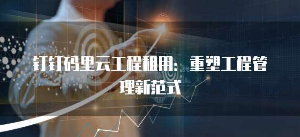 钉钉码里云工程租用:重塑工程管理新范式