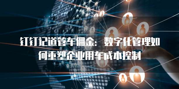 钉钉记道管车佣金:数字化管理如何重塑企业用车成本控制