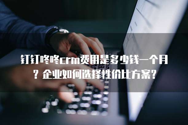 钉钉咚咚crm费用是多少钱一个月?企业如何选择性价比方案?