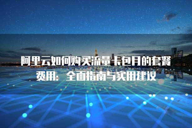 阿里云如何购买流量卡包月的套餐费用:全面指南与实用建议