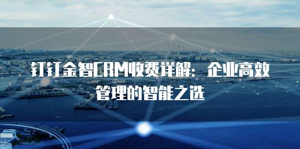 钉钉金智CRM收费详解：企业高效管理的智能之选
