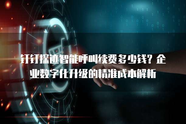 钉钉探迹智能呼叫续费多少钱?企业数字化升级的精准成本解析