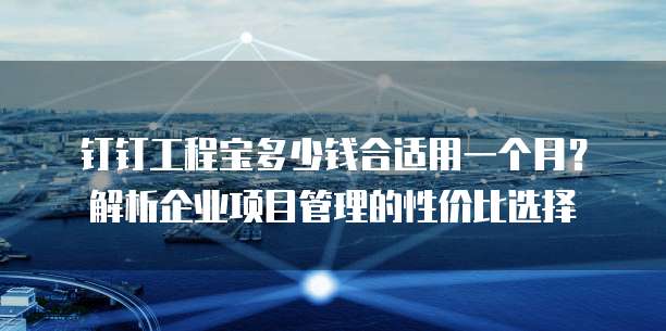 钉钉工程宝多少钱合适用一个月?解析企业项目管理的性价比选择