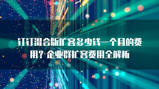 钉钉混合版扩容多少钱一个月的费用?企业群扩容费用全解析