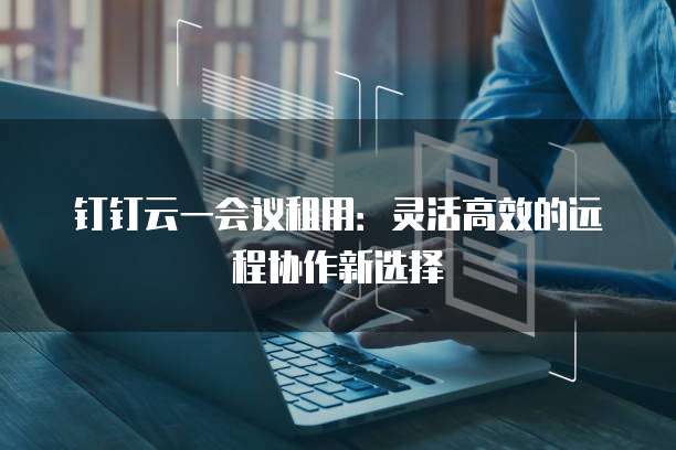 钉钉云一会议租用:灵活高效的远程协作新选择