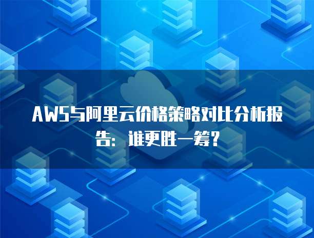AWS与阿里云价格策略对比分析报告:谁更胜一筹?