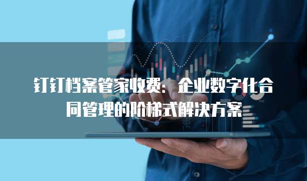 钉钉档案管家收费:企业数字化合同管理的阶梯式解决方案