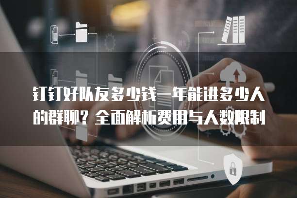 钉钉好队友多少钱一年能进多少人的群聊？全面解析费用与人数限制
