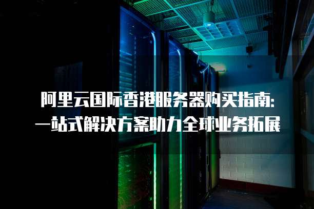 阿里云国际香港服务器购买指南:一站式解决方案助力全球业务拓展