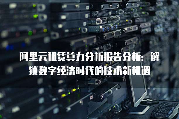 阿里云租赁算力分析报告分析:解锁数字经济时代的技术新机遇