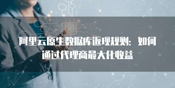阿里云原生数据库返现规则:如何通过代理商最大化收益