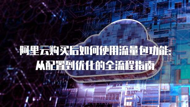 阿里云购买后如何使用流量包功能:从配置到优化的全流程指南